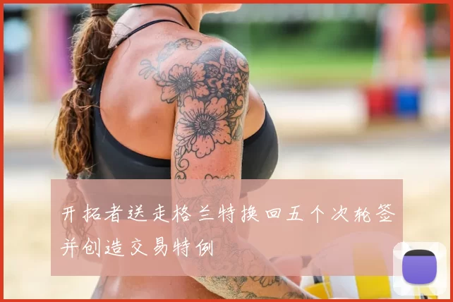 开拓者送走格兰特换回五个次轮签并创造交易特例