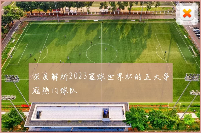深度解析2023篮球世界杯的五大争冠热门球队