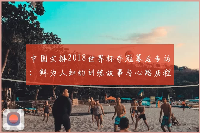 中国女排2018世界杯夺冠幕后专访:鲜为人知的训练故事与心路历程