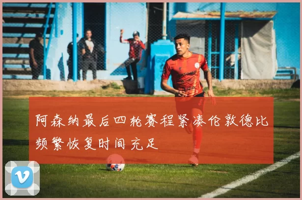 阿森纳最后四轮赛程紧凑伦敦德比频繁恢复时间充足