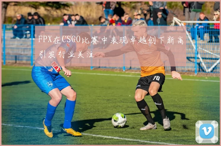 FPX在CSGO比赛中表现卓越创下新高引发行业关注