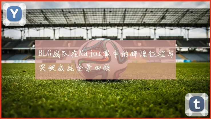 BLG战队在Major赛中的辉煌征程与突破成就全景回顾