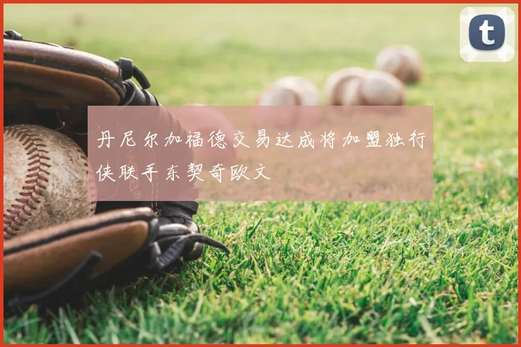 丹尼尔加福德交易达成将加盟独行侠联手东契奇欧文