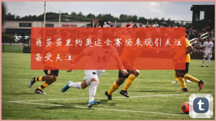 蒋芬芬里约奥运会赛场表现引关注备受关注