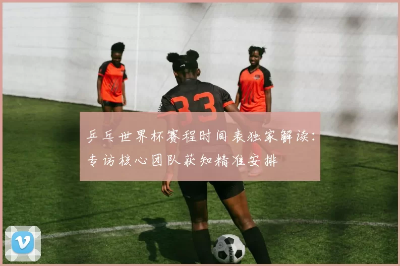 乒乓世界杯赛程时间表独家解读:专访核心团队获知精准安排
