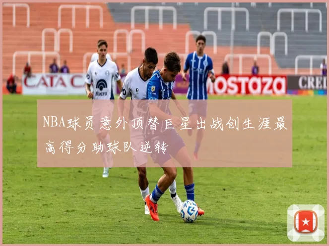 NBA球员意外顶替巨星出战创生涯最高得分助球队逆转