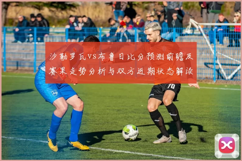 沙勒罗瓦vs布鲁日比分预测前瞻及赛果走势分析与双方近期状态解读