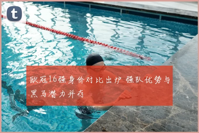 欧冠16强身价对比出炉 强队优势与黑马潜力并存