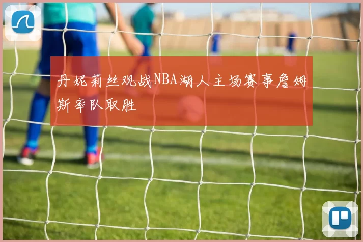 丹妮莉丝观战NBA湖人主场赛事詹姆斯率队取胜