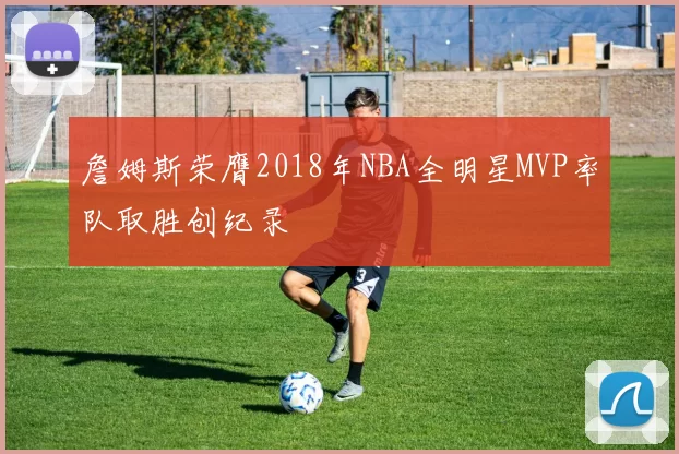 詹姆斯荣膺2018年NBA全明星MVP率队取胜创纪录