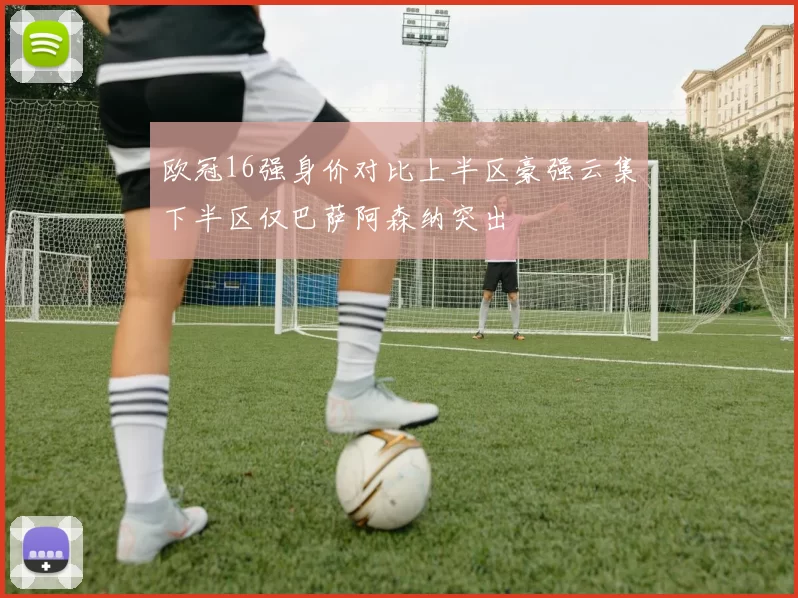 欧冠16强身价对比上半区豪强云集下半区仅巴萨阿森纳突出