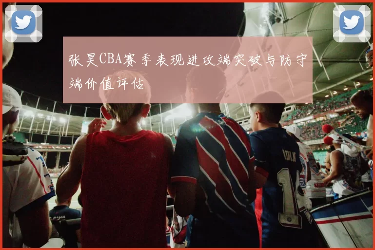 张昊CBA赛季表现进攻端突破与防守端价值评估