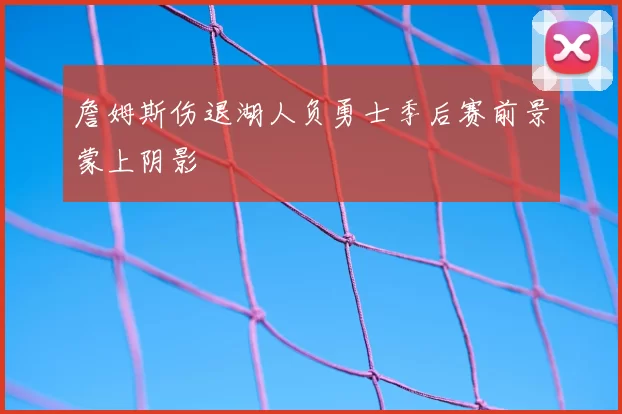 詹姆斯伤退湖人负勇士季后赛前景蒙上阴影