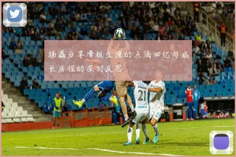 杨磊分享滑板生涯的点滴回忆与成长历程的深刻反思