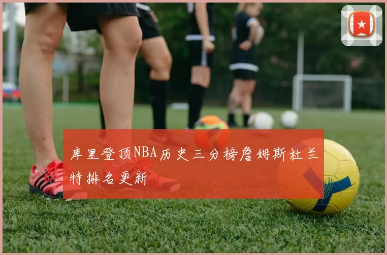 库里登顶NBA历史三分榜詹姆斯杜兰特排名更新