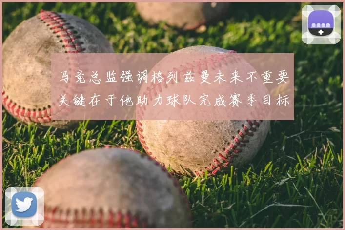 马竞总监强调格列兹曼未来不重要关键在于他助力球队完成赛季目标