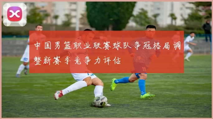 中国男篮职业联赛球队争冠格局调整新赛季竞争力评估