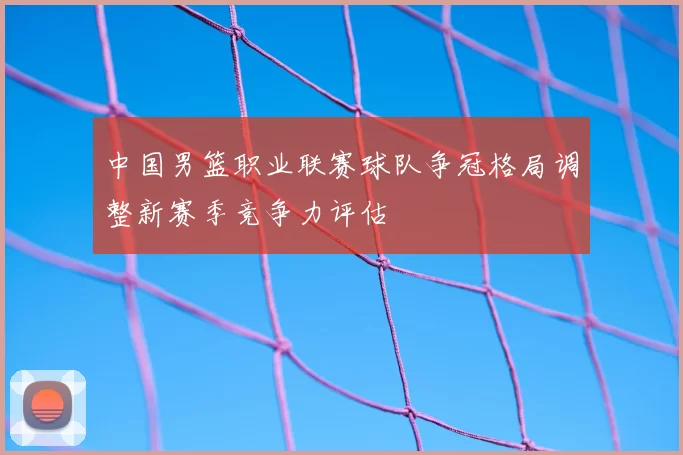 中国男篮职业联赛球队争冠格局调整新赛季竞争力评估