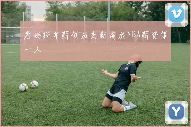 詹姆斯年薪创历史新高成NBA薪资第一人