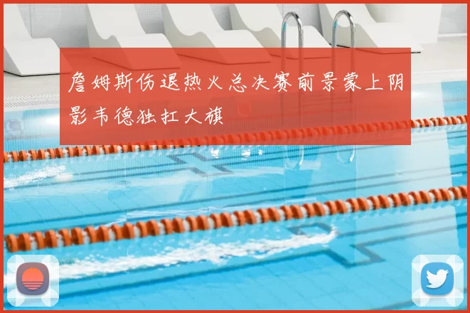詹姆斯伤退热火总决赛前景蒙上阴影韦德独扛大旗