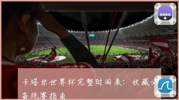 卡塔尔世界杯完整时间表:收藏必备观赛指南