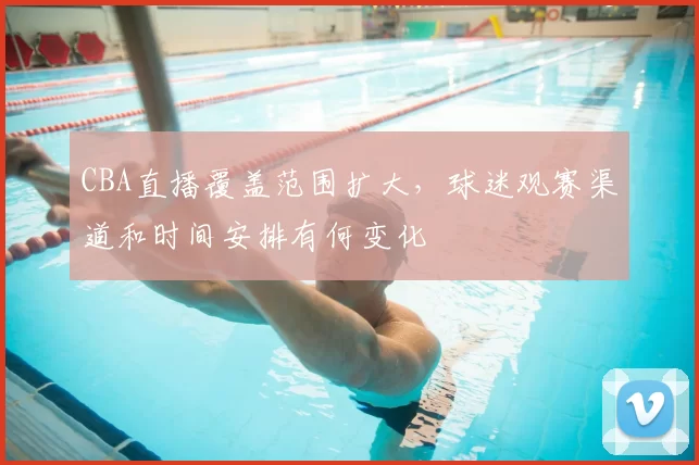 CBA直播覆盖范围扩大，球迷观赛渠道和时间安排有何变化