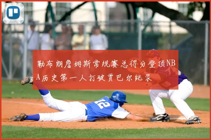 勒布朗詹姆斯常规赛总得分登顶NBA历史第一人打破贾巴尔纪录