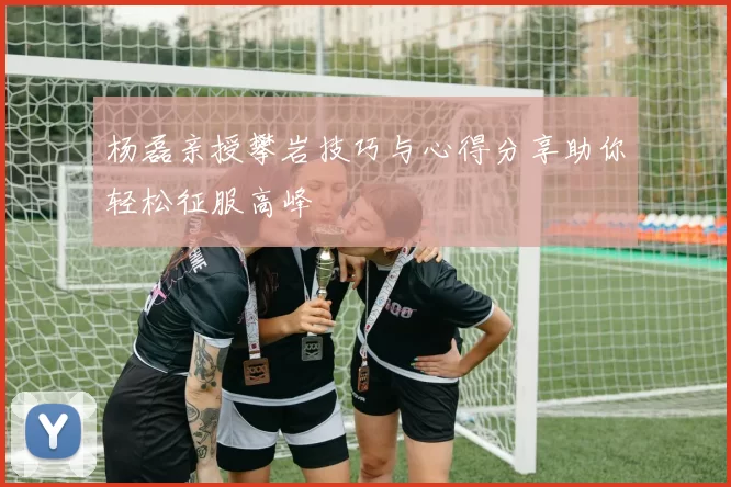 杨磊亲授攀岩技巧与心得分享助你轻松征服高峰