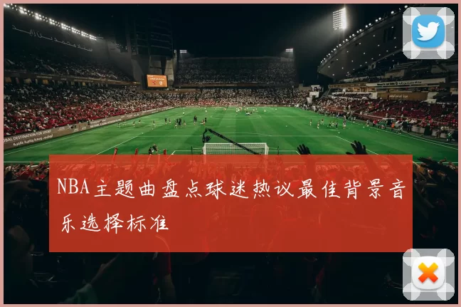 NBA主题曲盘点球迷热议最佳背景音乐选择标准
