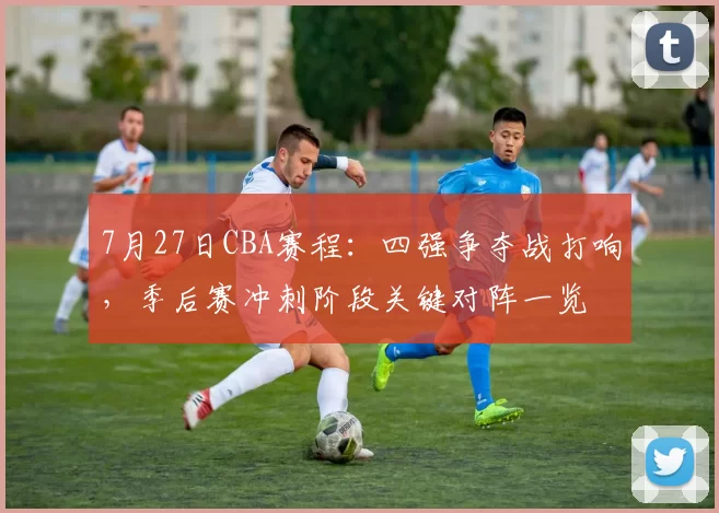 7月27日CBA赛程:四强争夺战打响,季后赛冲刺阶段关键对阵一览