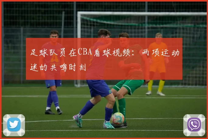 足球队员在CBA看球视频:两项运动迷的共鸣时刻