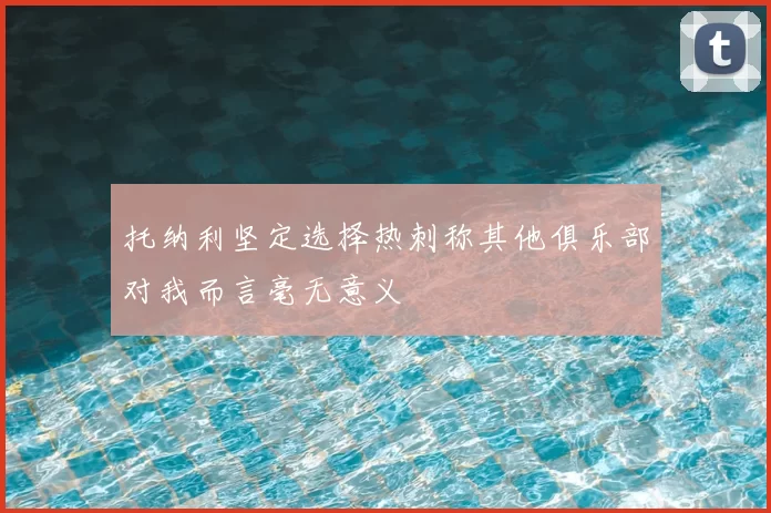 托纳利坚定选择热刺称其他俱乐部对我而言毫无意义