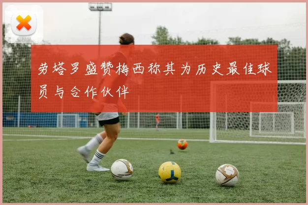 劳塔罗盛赞梅西称其为历史最佳球员与合作伙伴