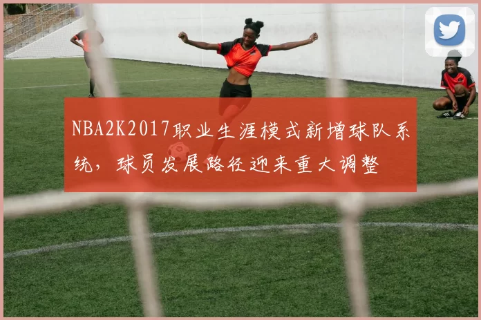 NBA2K2017职业生涯模式新增球队系统，球员发展路径迎来重大调整
