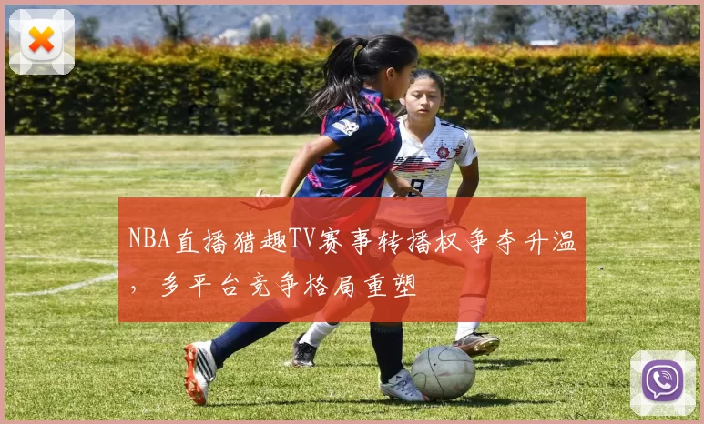 NBA直播猎趣TV赛事转播权争夺升温,多平台竞争格局重塑