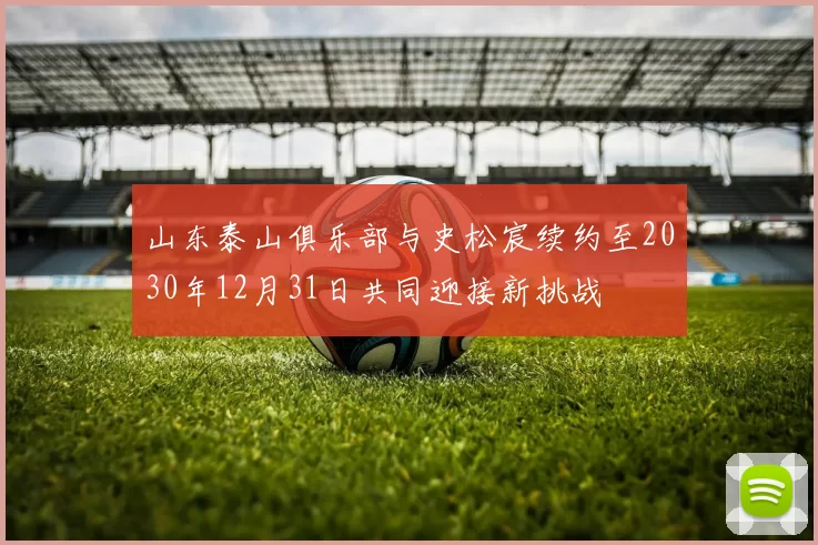 山东泰山俱乐部与史松宸续约至2030年12月31日共同迎接新挑战