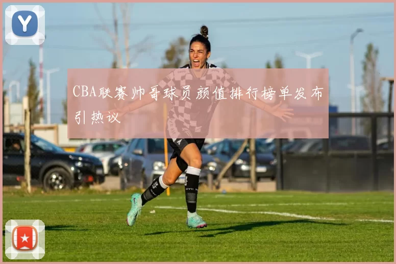 CBA联赛帅哥球员颜值排行榜单发布引热议