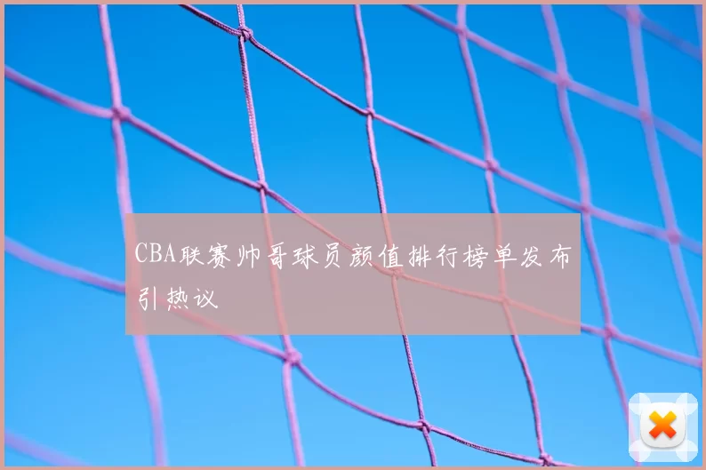 CBA联赛帅哥球员颜值排行榜单发布引热议