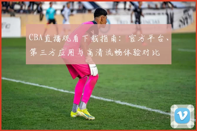 CBA直播观看下载指南：官方平台、第三方应用与高清流畅体验对比